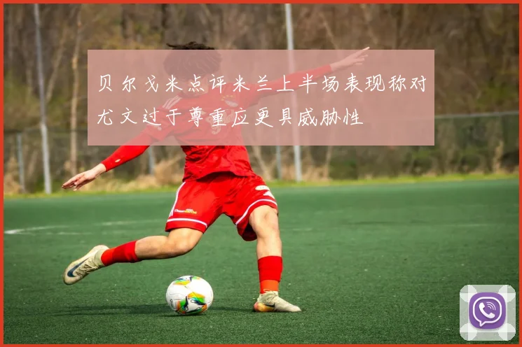 贝尔戈米点评米兰上半场表现称对尤文过于尊重应更具威胁性