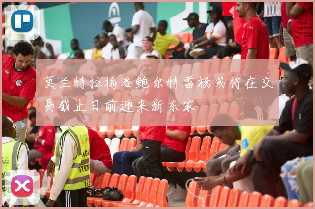 莫兰特拉梅洛鲍尔特雷杨或将在交易截止日前迎来新东家
