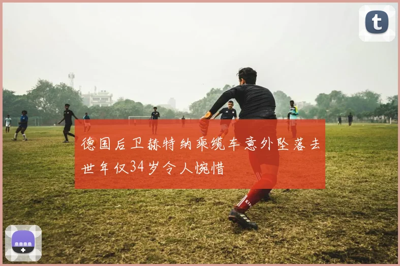 德国后卫赫特纳乘缆车意外坠落去世年仅34岁令人惋惜