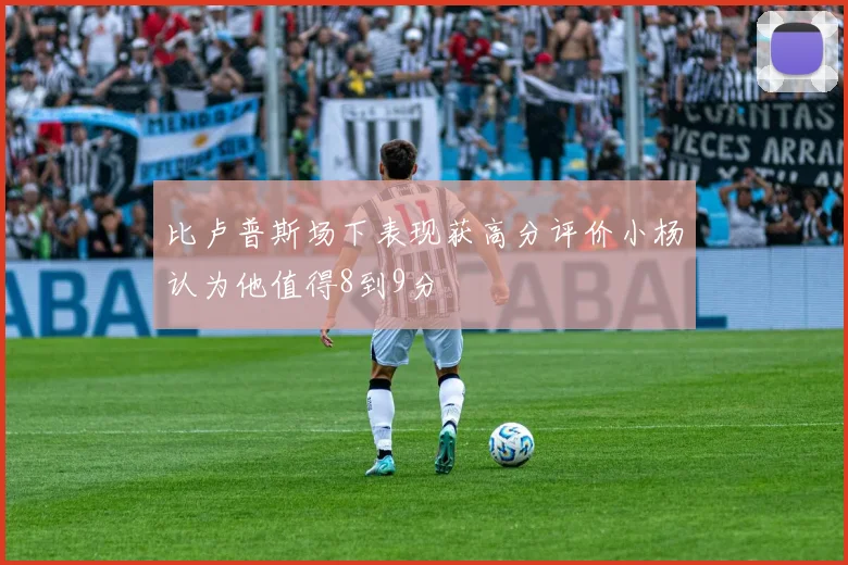 比卢普斯场下表现获高分评价小杨认为他值得8到9分