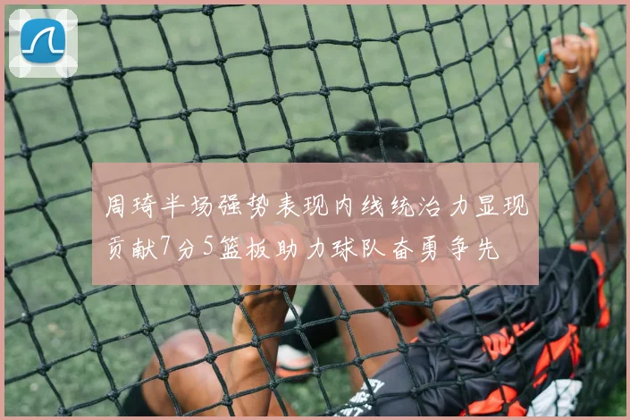 周琦半场强势表现内线统治力显现贡献7分5篮板助力球队奋勇争先