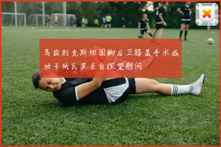 乌兹别克斯坦国脚后卫膝盖手术成功卡纳瓦罗亲自探望慰问