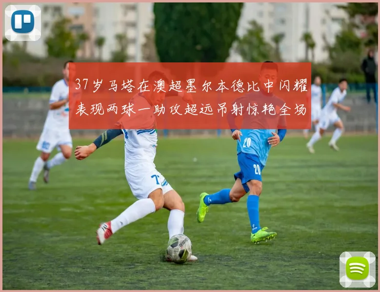 37岁马塔在澳超墨尔本德比中闪耀表现两球一助攻超远吊射惊艳全场