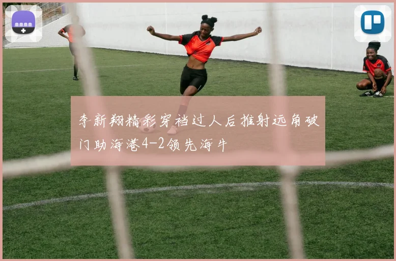 李新翔精彩穿裆过人后推射远角破门助海港4-2领先海牛