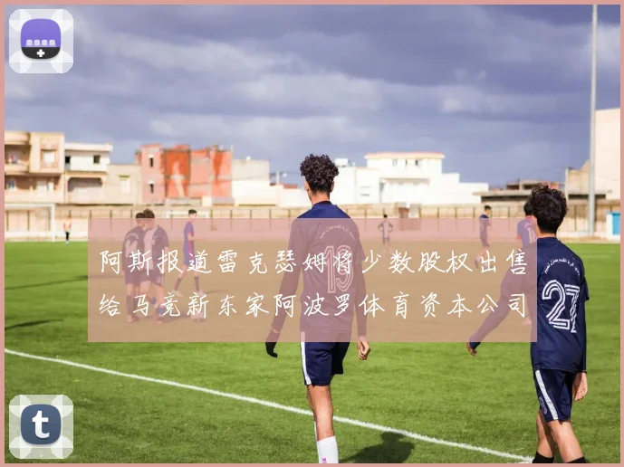 阿斯报道雷克瑟姆将少数股权出售给马竞新东家阿波罗体育资本公司