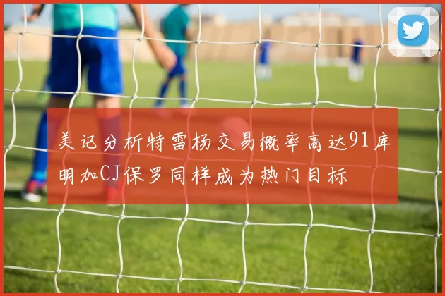 美记分析特雷杨交易概率高达91库明加CJ保罗同样成为热门目标