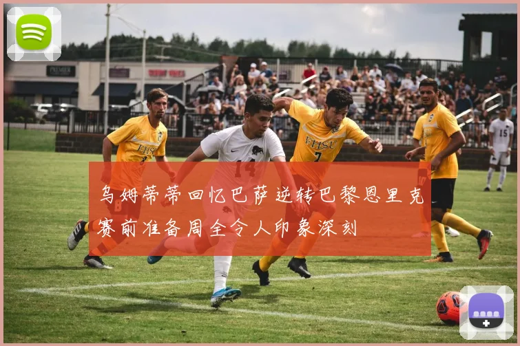 乌姆蒂蒂回忆巴萨逆转巴黎恩里克赛前准备周全令人印象深刻