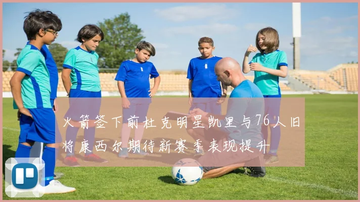 火箭签下前杜克明星凯里与76人旧将康西尔期待新赛季表现提升