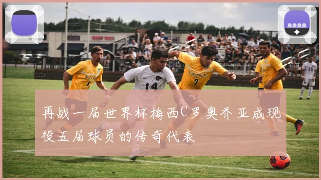 再战一届世界杯梅西C罗奥乔亚成现役五届球员的传奇代表