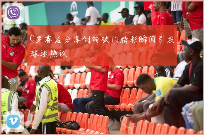 C罗赛后分享倒钩破门精彩瞬间引发球迷热议