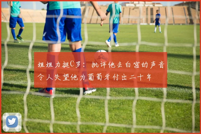 姐姐力挺C罗：批评他去白宫的声音令人失望他为葡萄牙付出二十年