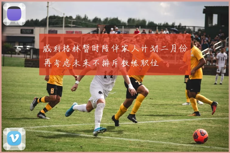 威利格林暂时陪伴家人计划二月份再考虑未来不排斥教练职位