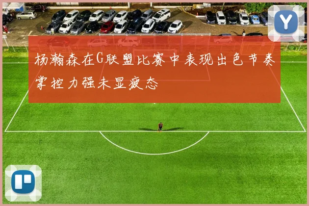 杨瀚森在G联盟比赛中表现出色节奏掌控力强未显疲态